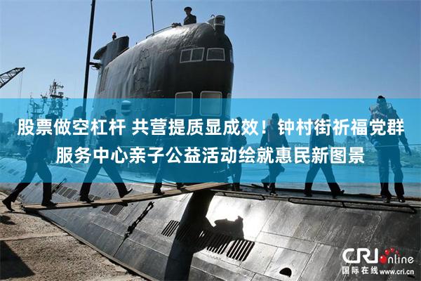 股票做空杠杆 共营提质显成效！钟村街祈福党群服务中心亲子公益活动绘就惠民新图景