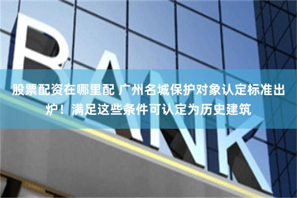股票配资在哪里配 广州名城保护对象认定标准出炉！满足这些条件可认定为历史建筑