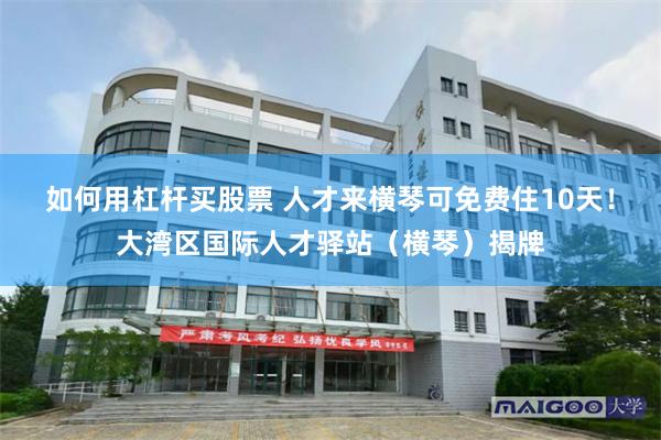 如何用杠杆买股票 人才来横琴可免费住10天！大湾区国际人才驿站（横琴）揭牌