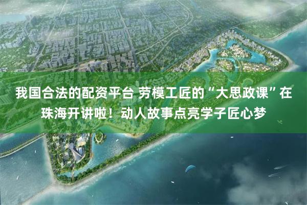 我国合法的配资平台 劳模工匠的“大思政课”在珠海开讲啦！动人故事点亮学子匠心梦