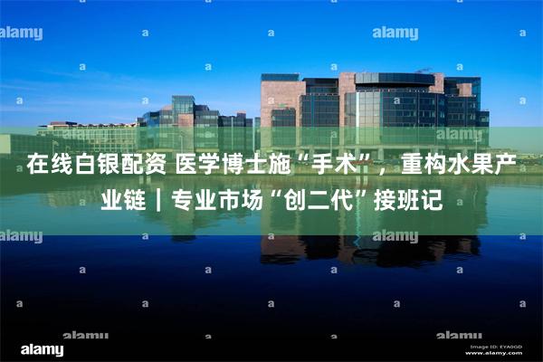 在线白银配资 医学博士施“手术”，重构水果产业链｜专业市场“创二代”接班记