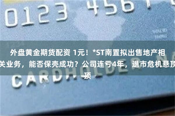 外盘黄金期货配资 1元！*ST南置拟出售地产相关业务，能否保壳成功？公司连亏4年，退市危机悬顶