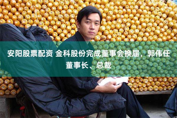 安阳股票配资 金科股份完成董事会换届，郭伟任董事长、总裁
