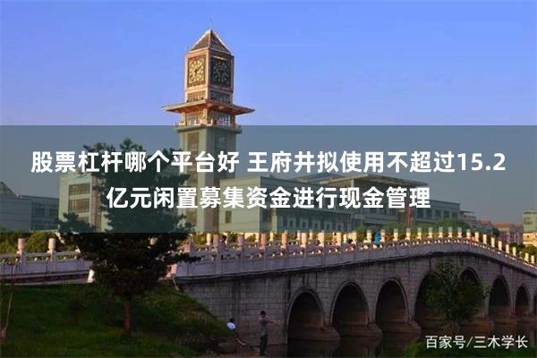 股票杠杆哪个平台好 王府井拟使用不超过15.2亿元闲置募集资金进行现金管理