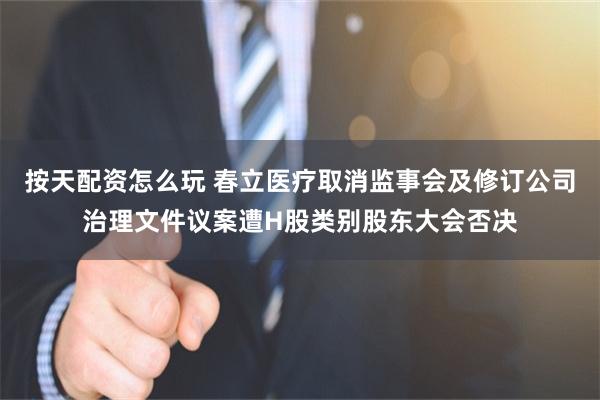 按天配资怎么玩 春立医疗取消监事会及修订公司治理文件议案遭H股类别股东大会否决