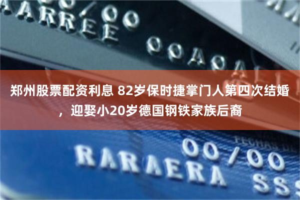 郑州股票配资利息 82岁保时捷掌门人第四次结婚，迎娶小20岁德国钢铁家族后裔