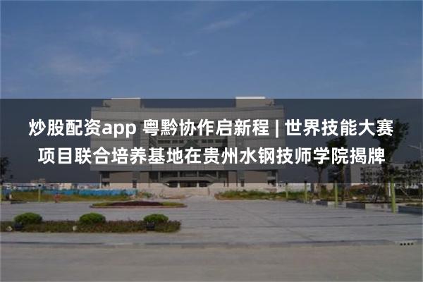 炒股配资app 粤黔协作启新程 | 世界技能大赛项目联合培养基地在贵州水钢技师学院揭牌
