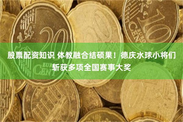 股票配资知识 体教融合结硕果！德庆水球小将们斩获多项全国赛事大奖
