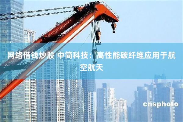 网络借钱炒股 中简科技:高性能碳纤维应用于航空航天