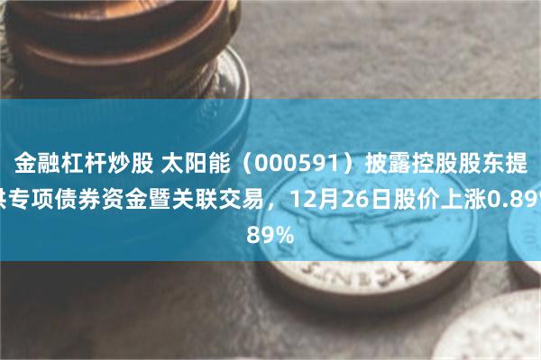 金融杠杆炒股 太阳能（000591）披露控股股东提供专项债券资金暨关联交易，12月26日股价上涨0.89%