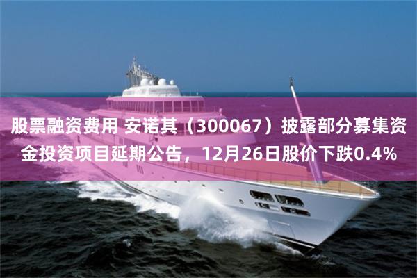 股票融资费用 安诺其（300067）披露部分募集资金投资项目延期公告，12月26日股价下跌0.4%