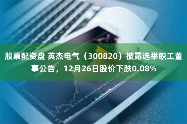 股票配资盘 英杰电气（300820）披露选举职工董事公告，12月26日股价下跌0.08%