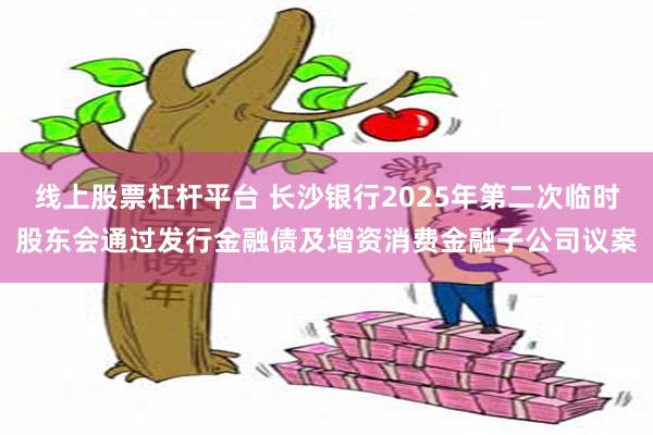 线上股票杠杆平台 长沙银行2025年第二次临时股东会通过发行金融债及增资消费金融子公司议案