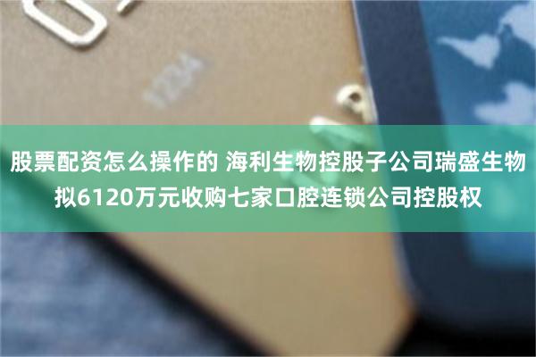 股票配资怎么操作的 海利生物控股子公司瑞盛生物拟6120万元收购七家口腔连锁公司控股权