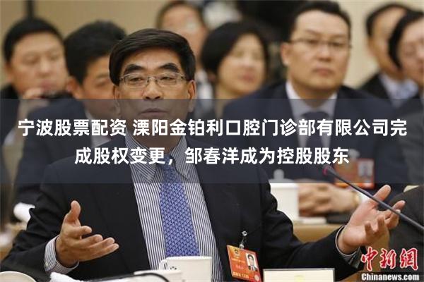 宁波股票配资 溧阳金铂利口腔门诊部有限公司完成股权变更，邹春洋成为控股股东