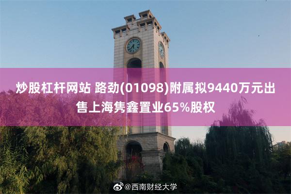炒股杠杆网站 路劲(01098)附属拟9440万元出售上海隽鑫置业65%股权
