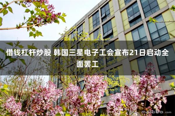 借钱杠杆炒股 韩国三星电子工会宣布21日启动全面罢工