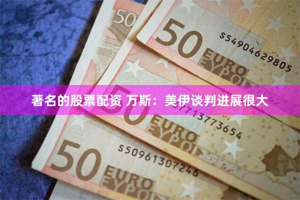 著名的股票配资 万斯:美伊谈判进展很大