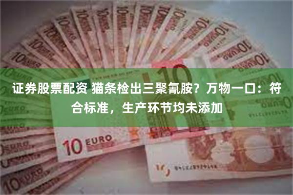 证券股票配资 猫条检出三聚氰胺？万物一口：符合标准，生产环节均未添加