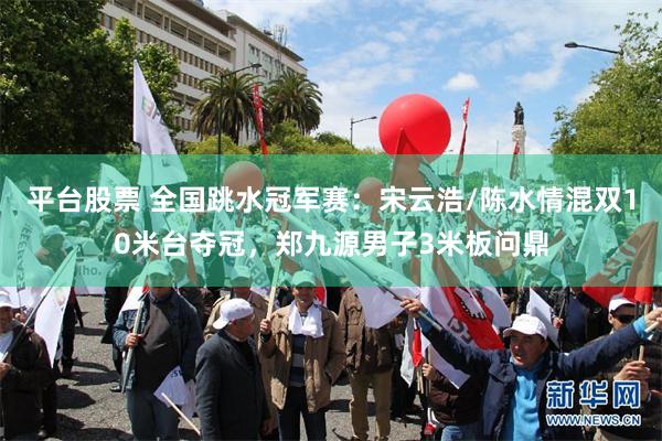 平台股票 全国跳水冠军赛：宋云浩/陈水情混双10米台夺冠，郑九源男子3米板问鼎