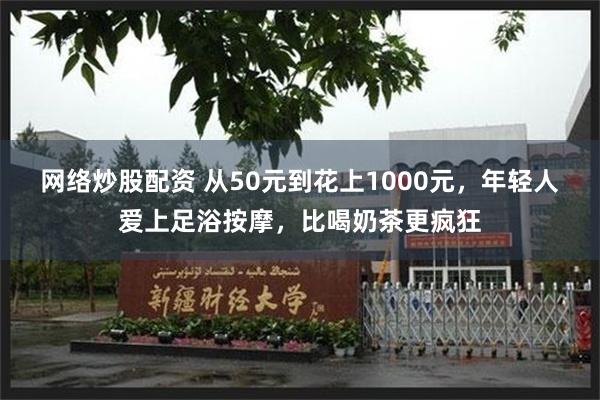 网络炒股配资 从50元到花上1000元，年轻人爱上足浴按摩，比喝奶茶更疯狂
