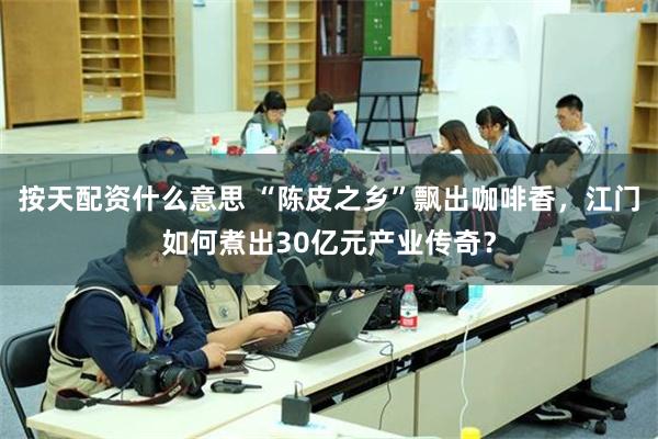 按天配资什么意思 “陈皮之乡”飘出咖啡香，江门如何煮出30亿元产业传奇？