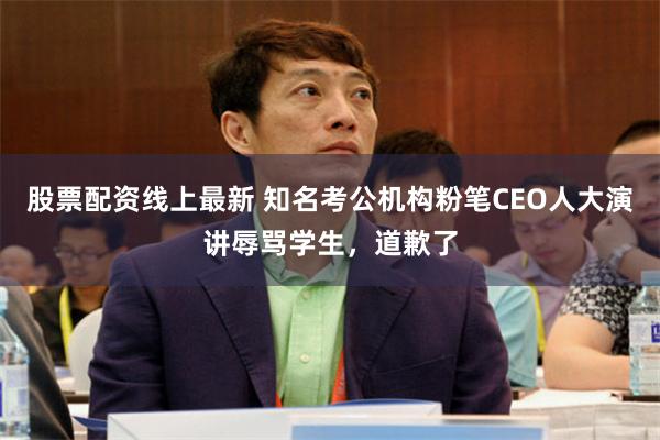 股票配资线上最新 知名考公机构粉笔CEO人大演讲辱骂学生，道歉了
