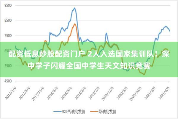 配资低息炒股配资门户 2人入选国家集训队！深中学子闪耀全国中学生天文知识竞赛