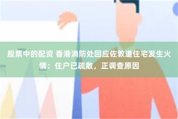 股票中的配资 香港消防处回应佐敦道住宅发生火情：住户已疏散，正调查原因
