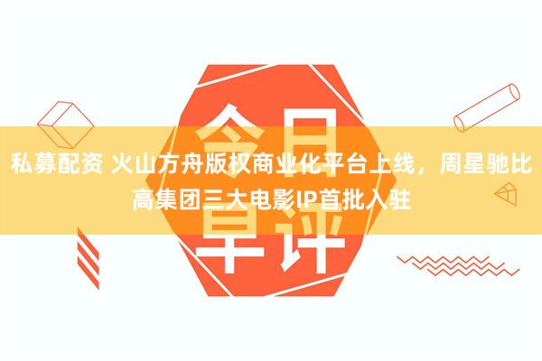 私募配资 火山方舟版权商业化平台上线,周星驰比高集团三大电影IP首批入驻
