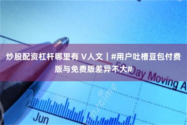 炒股配资杠杆哪里有 V人文｜#用户吐槽豆包付费版与免费版差异不大#
